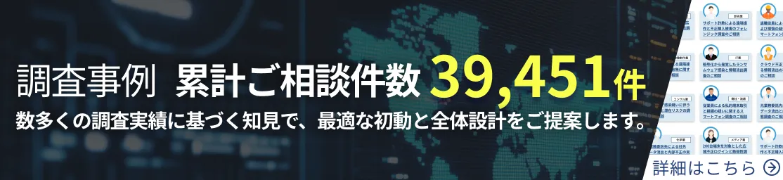 調査事例 累計ご相談件数 39,451件 数多くの調査実績に基づく知見で、最適な初動と全体設計をご提案します。