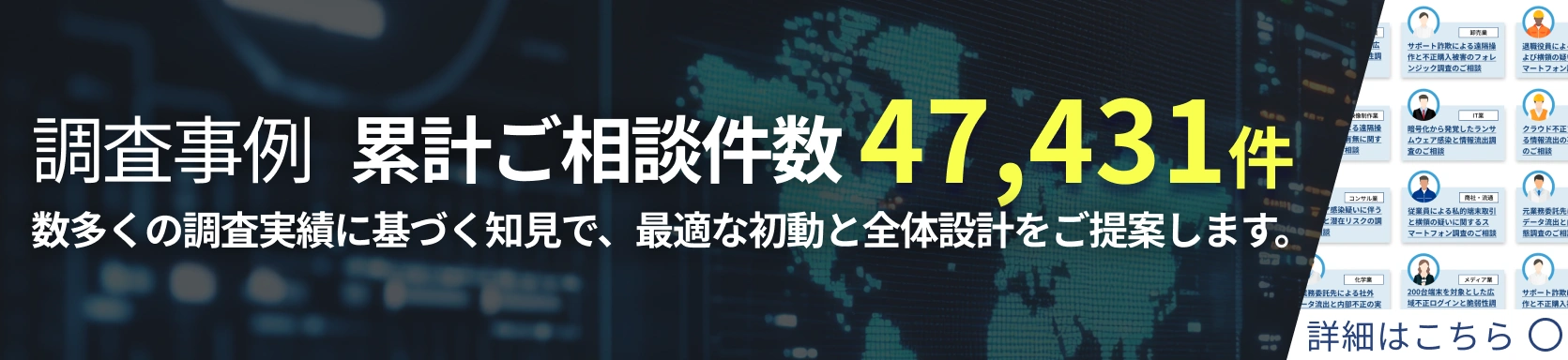 調査事例 累計ご相談件数 39,451件 数多くの調査実績に基づく知見で、最適な初動と全体設計をご提案します。