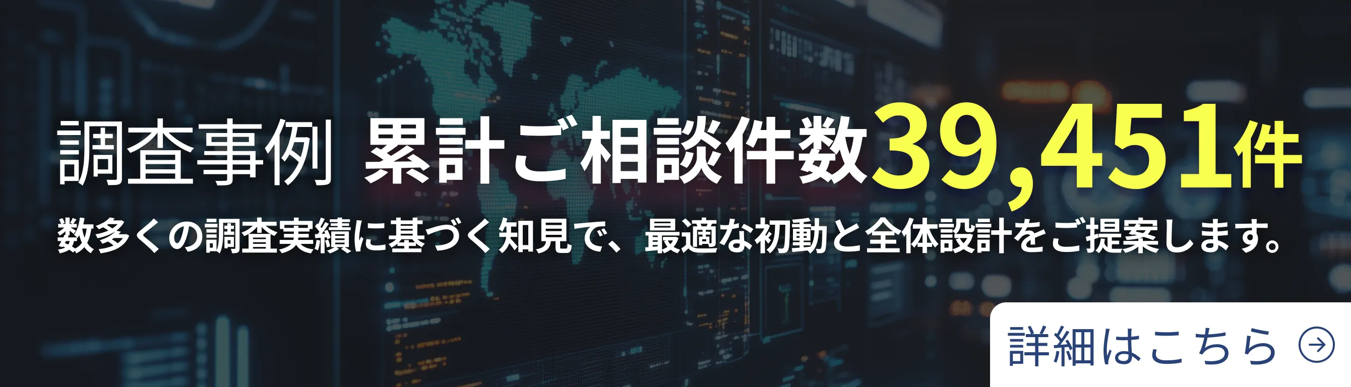 調査事例 累計ご相談件数 39,451件 数多くの調査実績に基づく知見で、最適な初動と全体設計をご提案します。