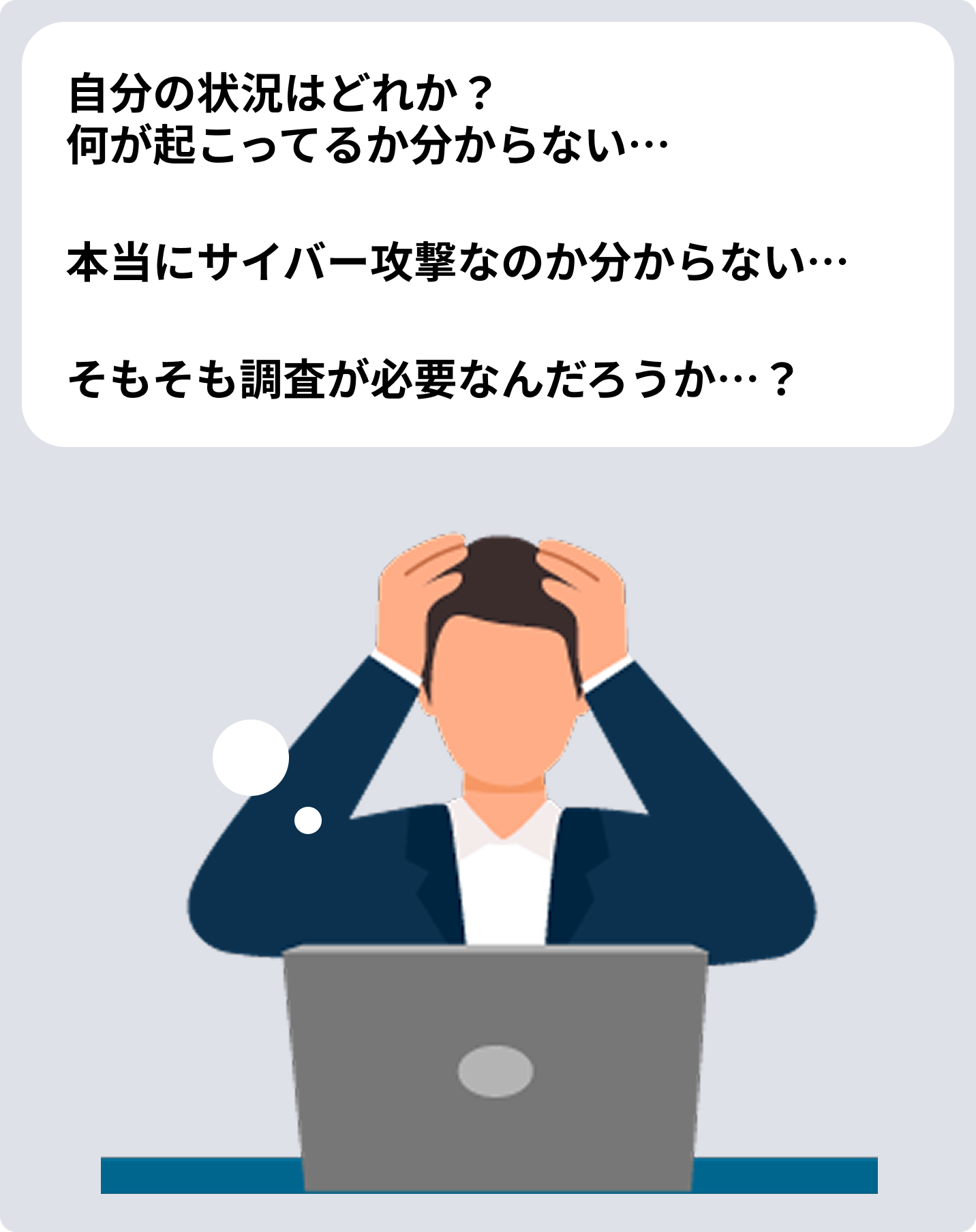 自分の状況はどれか？ 何が起こってるか分からない… 本当にサイバー攻撃なのか分からない… そもそも調査が必要なんだろうか…？